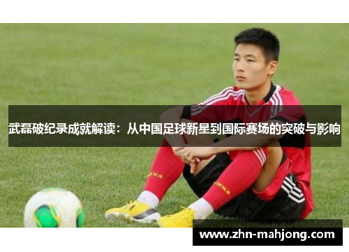 武磊破纪录成就解读：从中国足球新星到国际赛场的突破与影响