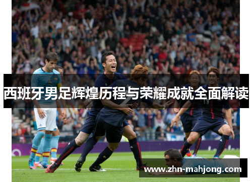 西班牙男足辉煌历程与荣耀成就全面解读 西班牙男足辉煌历程与荣耀成就全面解读