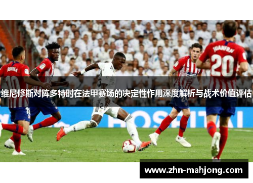维尼修斯对阵多特时在法甲赛场的决定性作用深度解析与战术价值评估