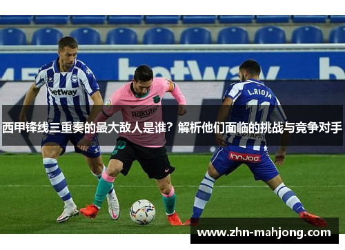 西甲锋线三重奏的最大敌人是谁？解析他们面临的挑战与竞争对手