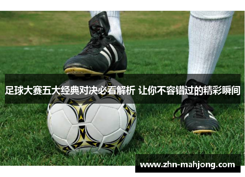 足球大赛五大经典对决必看解析 让你不容错过的精彩瞬间 足球大赛五大经典对决必看解析 让你不容错过的精彩瞬间