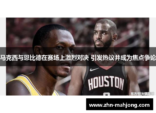 马克西与恩比德在赛场上激烈对决 引发热议并成为焦点争论 马克西与恩比德在赛场上激烈对决 引发热议并成为焦点争论